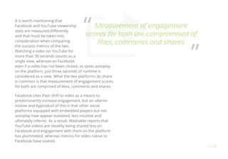 It is worth mentioning that
Facebook and YouTube viewership
stats are measured differently
and that must be taken into
consideration when comparing
the success metrics of the two.
Watching a video on YouTube for
more than 30 seconds counts as a
single view, whereas on Facebook
even if a video has not been clicked, as spots autoplay
on the platform, just three seconds of runtime is
considered as a view. What the two platforms do share
in common is that measurement of engagement scores
for both are comprised of likes, comments and shares.
Facebook cites their shift to video as a means to
predominantly increase engagement, but an ulterior
motive and byproduct of this is that other social
platforms equipped with embedded players but not
autoplay now appear outdated, less intuitive and
ultimately inferior. As a result, Mashable reports that
YouTube videos are steadily being shared less on
Facebook and engagement with them on the platform
has plummeted, whereas metrics for video native to
Facebook have soared.
OO13
Measurement of engagement
scores for both are compromised of
likes, comments and shares
“
”
 
