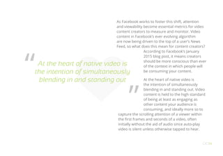As Facebook works to foster this shift, attention
and viewability become essential metrics for video
content creators to measure and monitor. Video
content in Facebook’s ever evolving algorithm
are now being driven to the top of a user’s News
Feed, so what does this mean for content creators?
According to Facebook’s January
2015 blog post, it means creators
should be more conscious than ever
of the context in which people will
be consuming your content.
At the heart of native video is
the intention of simultaneously
blending in and standing out. Video
content is held to the high standard
of being at least as engaging as
other content your audience is
consuming, and ideally more so to
capture the scrolling attention of a viewer within
the first frames and seconds of a video, often
initially without the aid of audio since auto-play
video is silent unless otherwise tapped to hear.
OO14
At the heart of native video is
the intention of simultaneously
blending in and standing out
“
”
 