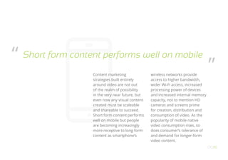 Content marketing
strategies built entirely
around video are not out
of the realm of possibility
in the very near future, but
even now any visual content
created must be scaleable
and shareable to succeed.
Short form content performs
well on mobile but people
are becoming increasingly
more receptive to long form
content as smartphone’s
wireless networks provide
access to higher bandwidth,
wider Wi-Fi access, increased
processing power of devices
and increased internal memory
capacity, not to mention HD
cameras and screens prime
for creation, distribution and
consumption of video. As the
popularity of mobile native
video consumption rises, so
does consumer’s tolerance of
and demand for longer-form
video content.
OO16
Short form content performs well on mobile“
”
 