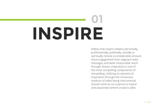 01
INSPIRE
Videos that inspire viewers personally,
professionally, politically, socially or
spiritually receive a considerable amount
more engagement than stagnant sales
messages and wide measurable reach
through shares. Inspiration is one of
the most compelling components of
storytelling. Utilizing an element of
inspiration through the immersive
medium of video being instrumental
should come as no surprise to novice
and seasoned content creators alike.
OO18
 
