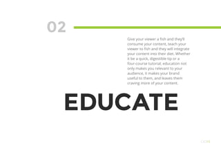 02
EDUCATE
Give your viewer a fish and they’ll
consume your content, teach your
viewer to fish and they will integrate
your content into their diet. Whether
it be a quick, digestible tip or a
four-course tutorial, education not
only makes you relevant to your
audience, it makes your brand
useful to them, and leaves them
craving more of your content.
OO19
 