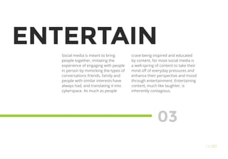 ENTERTAIN
Social media is meant to bring
people together, imitating the
experience of engaging with people
in person by mimicking the types of
conversations friends, family and
people with similar interests have
always had, and translating it into
cyberspace. As much as people
03
OO20
crave being inspired and educated
by content, for most social media is
a well-spring of content to take their
mind off of everyday pressures and
enhance their perspective and mood
through entertainment. Entertaining
content, much like laughter, is
inherently contagious.
 