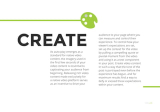 CREATEAs auto-play emerges as a
standard for native video
content, the imagery used in
the first few seconds of your
video content is essential to
captivating your audience from
beginning. Releasing rich video
content made exclusively for
a native video platform serves
as an incentive to drive your
audience to your page where you
can measure and control their
experience. To control how your
viewer’s expectations are set,
set up the context for the video
by pulling a compelling quote or
pivotal moment from the video
and using it as a text component
in your post. Create video content
in such a way that the tone of the
post is portrayed even before the
experience has begun, and for
maximum results find a way to
defy or exceed those expectations
within your content.
OO23
 