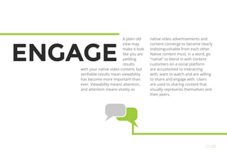 ENGAGE
A plain old
view may
make it look
like you are
yielding
results
with your native video content, but
verifiable results mean viewability
has become more important than
ever. Viewability means attention,
and attention means vitality as
native video advertisements and
content converge to become nearly
indistinguishable from each other.
Native content must, in a word, go
“native” to blend in with content
customers on a social platform
are accustomed to interacting
with, want to watch and are willing
to share and engage with. Users
are used to sharing content that
visually represents themselves and
their peers.
OO25
 