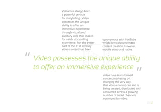 OO2
Video possesses the unique ability
to offer an immersive experience
“
”
Video has always been
a powerful vehicle
for storytelling. Video
possesses the unique
ability to offer an
immersive experience
through visual and
auditory aide that makes
for a rich storytelling
experience. For the better
part of the 21st century
video content has been
synonymous with YouTube
which democratized video
content creation. However,
mobile video and native
video have transformed
content marketing by
changing the very way
that video content can and is
being created, distributed and
consumed across a growing
number of social channels
optimized for video.
 