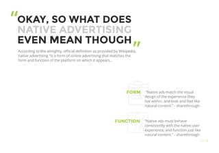 OKAY, SO WHAT DOES
NATIVE ADVERTISING
EVEN MEAN THOUGH
According to the almighty, official definition as provided by Wikipedia,
native advertising “is a form of online advertising that matches the
form and function of the platform on which it appears...
FORM
FUNCTION
“Native ads match the visual
design of the experience they
live within, and look and feel like
natural content.” - sharethrough
“Native ads must behave
consistently with the native user
experience, and function just like
natural content.” - sharethrough
“
”
OO3
 