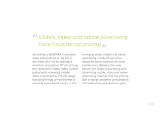 According to WIREWAX, interactive
video extraordinaires, we are in
the midst of a “full force [video]
evolution revolution.” What’s driving
this revolution? Native video content
paired with increasing mobile
video consumption. The old adage
that good things come in threes is
certainly true when it comes to the
emerging video, mobile and native
advertising trifecta of sorts that
allows for more methods of native
mobile video delivery than ever
before. For those in marketing and
advertising mobile, video and native
advertising have become top priority
due to rising consumer consumption
of mobile video at a ravenous pace.
OO4
Mobile, video and native advertising
have become top priority
“
”
 