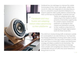 Facebook has not only begun to improve the mobile
functionality of their native video player, added view
counts for video and integrated an auto-play feature,
but it is rumored to acquire QuickFire Networks in a
move to optimize video quality without compromising
their current low cost bandwidth. Facebook and now
Twitter are adopting native video
advertising to their platforms which
presents a tremendous opportunity
for content creators and brand
publishers to distinguish their
content and distribute it directly
to their audience using means of
targeting and hyper-segmentation
built into these social sites.
This shift from merely driving traffic to domains outside
of a social platform via referral links (i.e. YouTube links
that display embedded) to hosting native video content
on social platforms is forcing content marketers to shift
their own focus to revise their creation and distribution
strategy and adapt as platforms do themeslves. The
realm of video publishing is becoming increasingly
more complex and competition for attention from the
considerable amount of traffic that social networks is
being driven to its hilt.
OO6
Facebook and now
Twitter are adopting
native video advertising
to their platforms
“
”
 