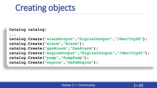 Italian C++ Community
Creating objects
i=39
Catalog catalog;
...
catalog.Create("alarmOutput","DigitalOutput","/dev/ttyS0"...