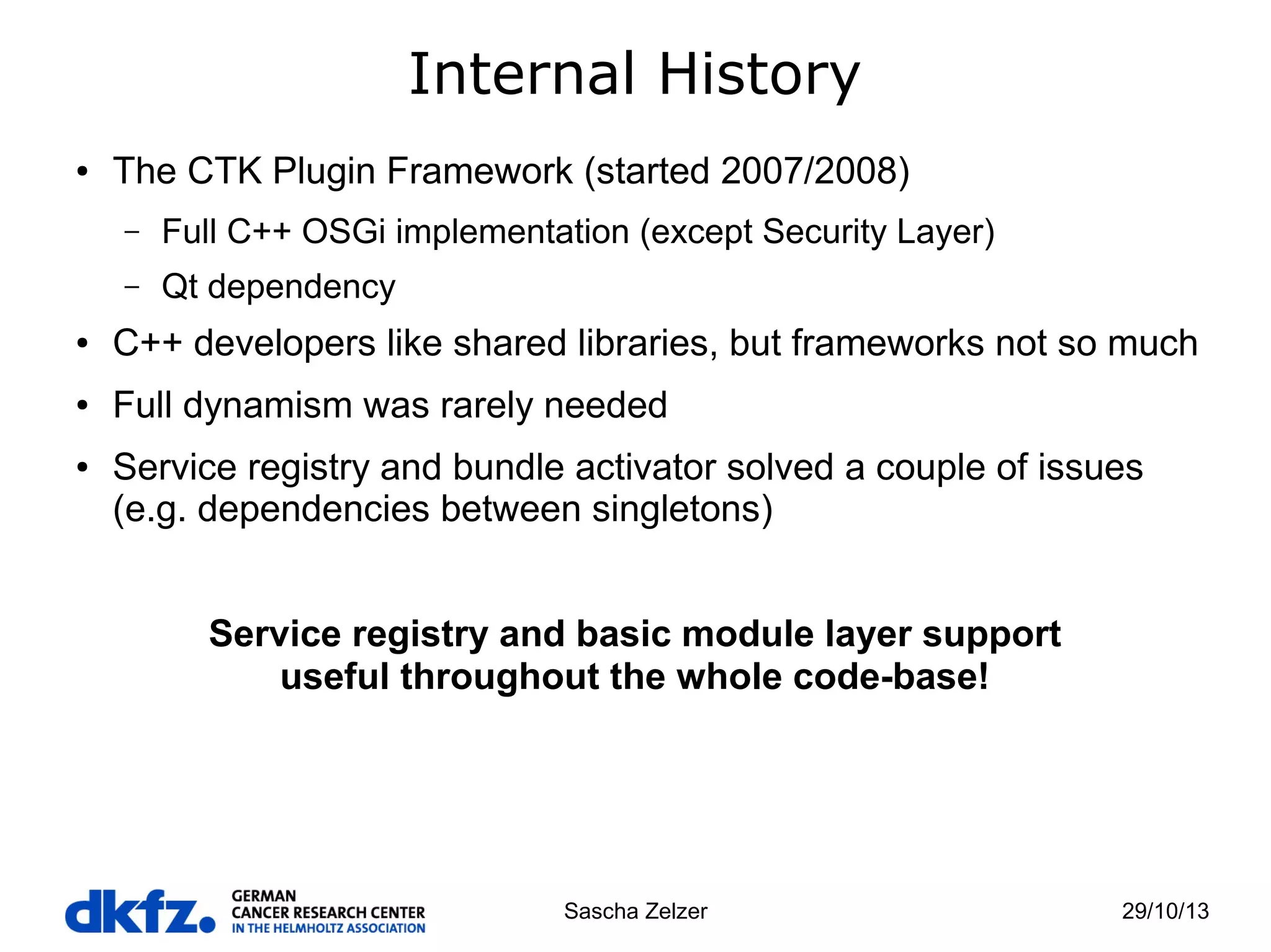 Internal History
●

The CTK Plugin Framework (started 2007/2008)
–

Full C++ OSGi implementation (except Security Layer)

–

Qt dependency

●

C++ developers like shared libraries, but frameworks not so much

●

Full dynamism was rarely needed

●

Service registry and bundle activator solved a couple of issues
(e.g. dependencies between singletons)
Service registry and basic module layer support
useful throughout the whole code-base!

Sascha Zelzer

29/10/13

 