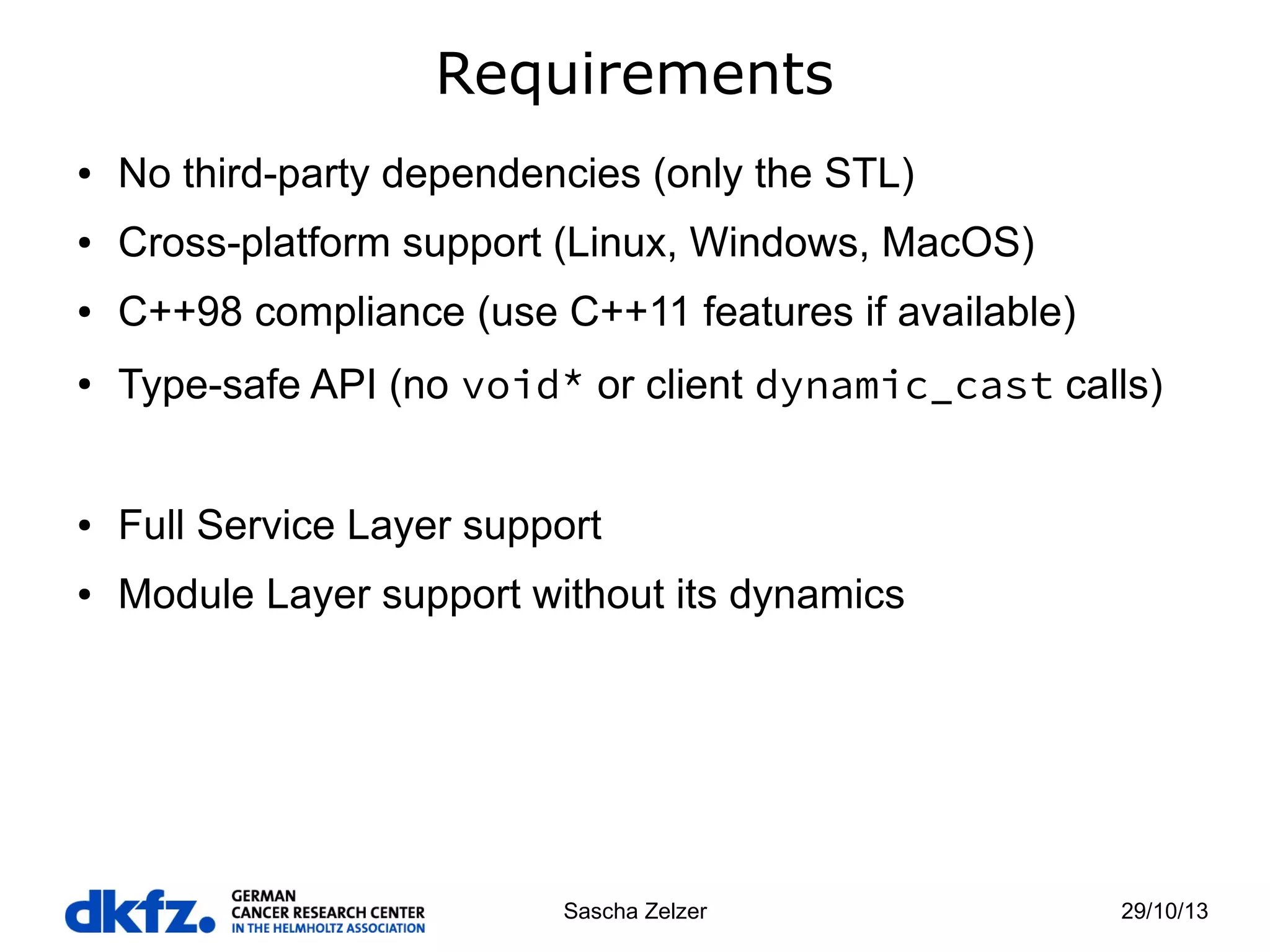 Requirements
●

No third-party dependencies (only the STL)

●

Cross-platform support (Linux, Windows, MacOS)

●

C++98 compliance (use C++11 features if available)

●

Type-safe API (no void* or client dynamic_cast calls)

●

Full Service Layer support

●

Module Layer support without its dynamics

Sascha Zelzer

29/10/13

 