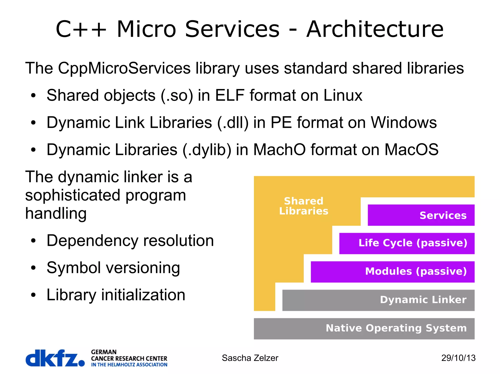 C++ Micro Services - Architecture
The CppMicroServices library uses standard shared libraries
●

Shared objects (.so) in ELF format on Linux

●

Dynamic Link Libraries (.dll) in PE format on Windows

●

Dynamic Libraries (.dylib) in MachO format on MacOS

The dynamic linker is a
sophisticated program
handling
●

Dependency resolution

●

Symbol versioning

●

Library initialization

Sascha Zelzer

29/10/13

 