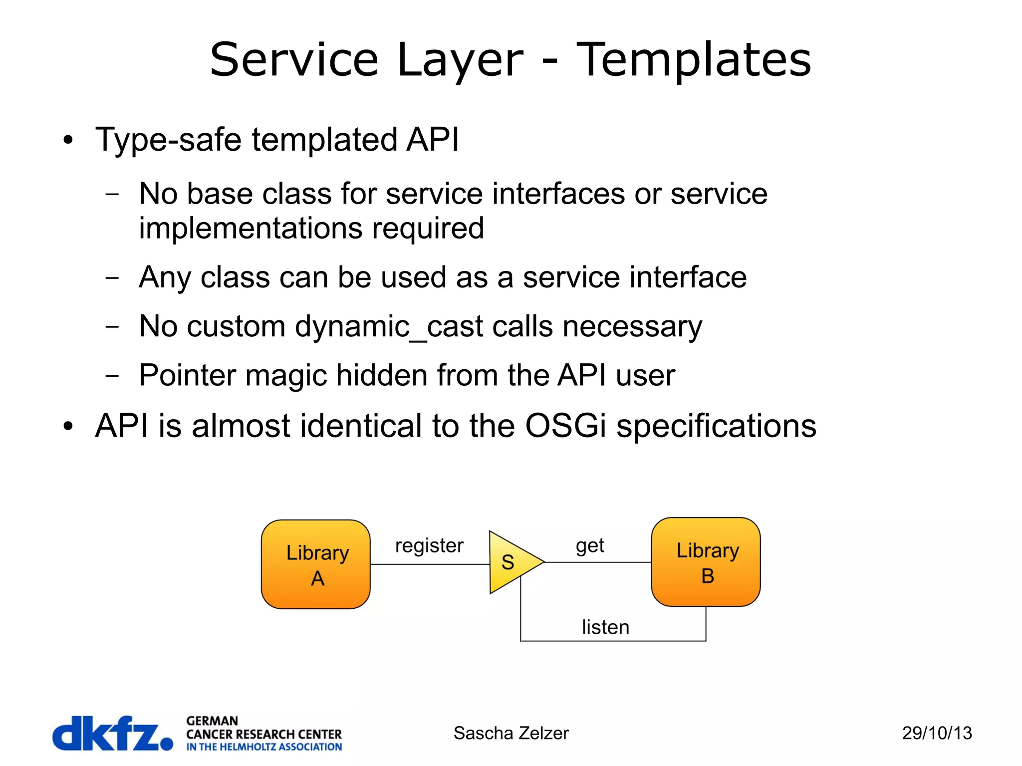 Service Layer - Templates
●

Type-safe templated API
–

–

Any class can be used as a service interface

–

No custom dynamic_cast calls necessary

–
●

No base class for service interfaces or service
implementations required

Pointer magic hidden from the API user

API is almost identical to the OSGi specifications

Sascha Zelzer

29/10/13

 