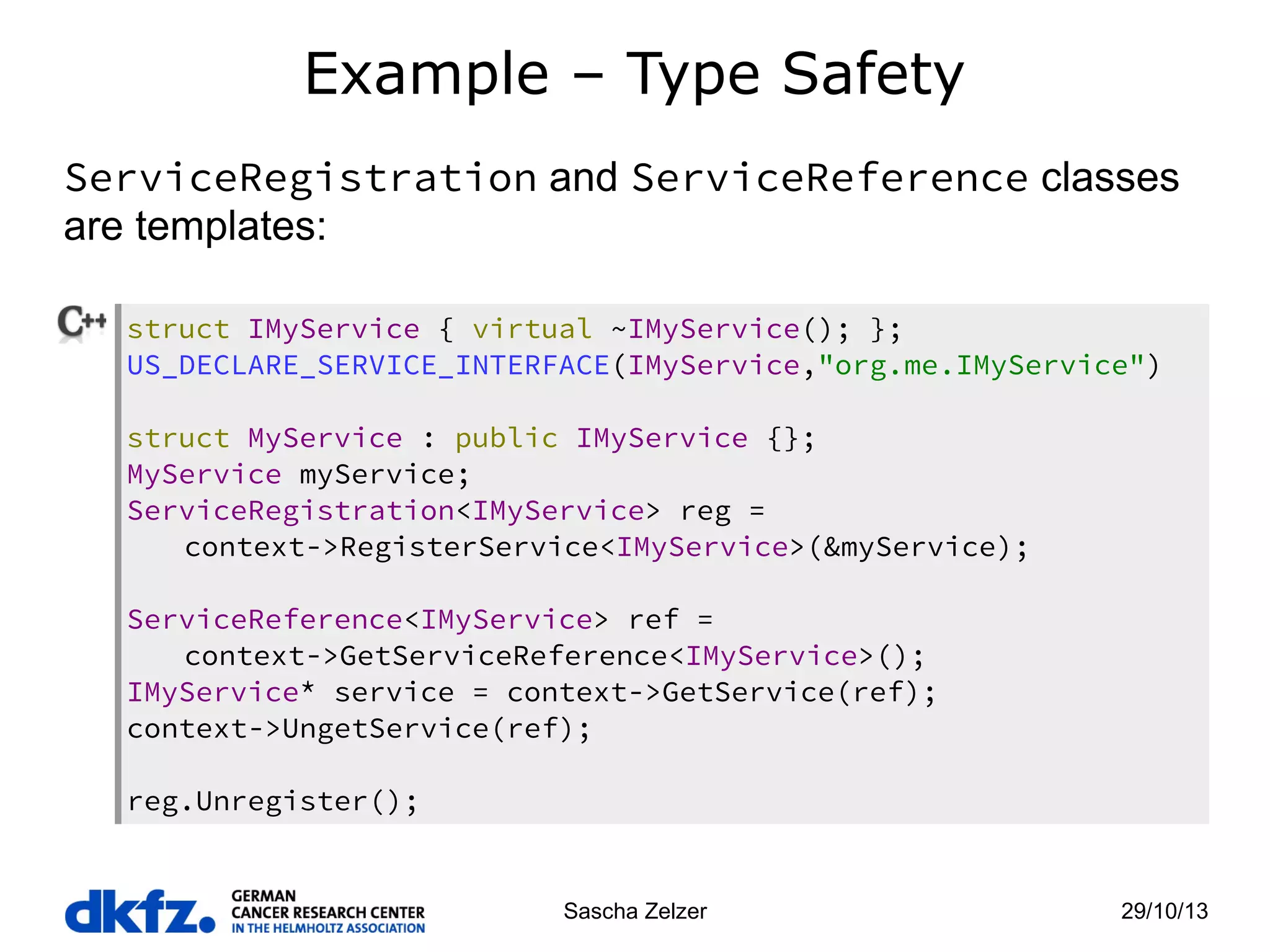 Example – Type Safety
ServiceRegistration and ServiceReference classes
are templates:
struct IMyService { virtual ~IMyService(); };
US_DECLARE_SERVICE_INTERFACE(IMyService,"org.me.IMyService")
struct MyService : public IMyService {};
MyService myService;
ServiceRegistration<IMyService> reg =
context->RegisterService<IMyService>(&myService);
ServiceReference<IMyService> ref =
context->GetServiceReference<IMyService>();
IMyService* service = context->GetService(ref);
context->UngetService(ref);
reg.Unregister();

Sascha Zelzer

29/10/13

 