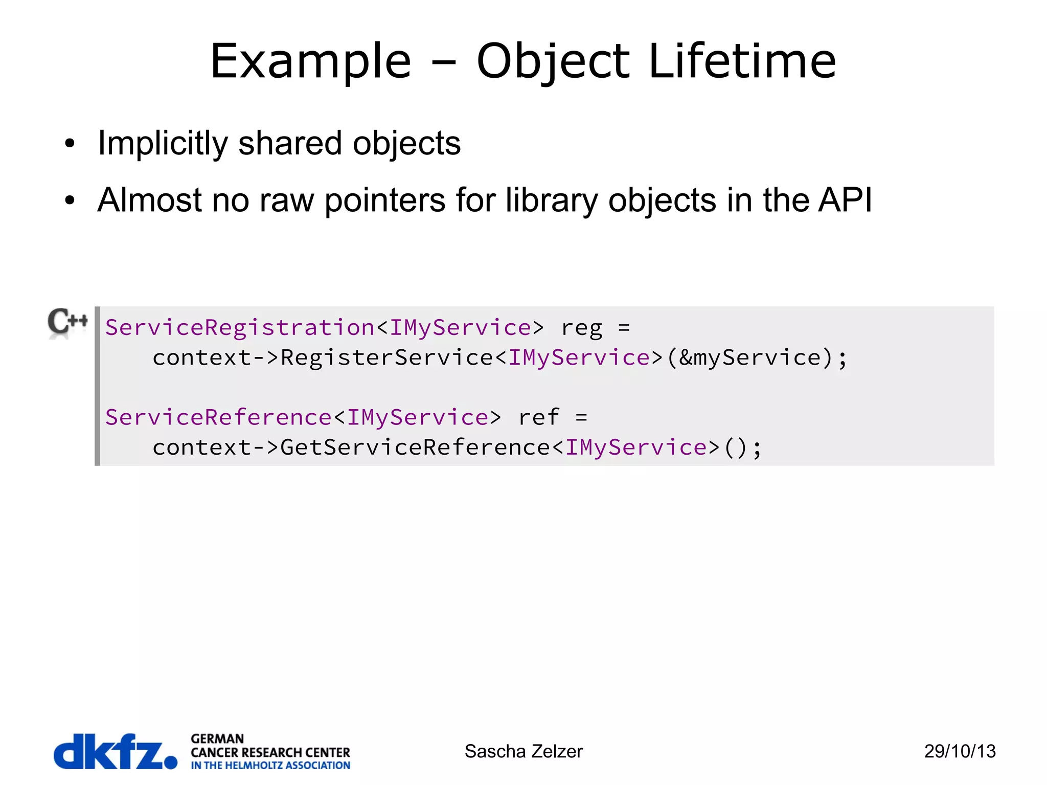 Example – Object Lifetime
●

Implicitly shared objects

●

Almost no raw pointers for library objects in the API

ServiceRegistration<IMyService> reg =
context->RegisterService<IMyService>(&myService);
ServiceReference<IMyService> ref =
context->GetServiceReference<IMyService>();

Sascha Zelzer

29/10/13

 