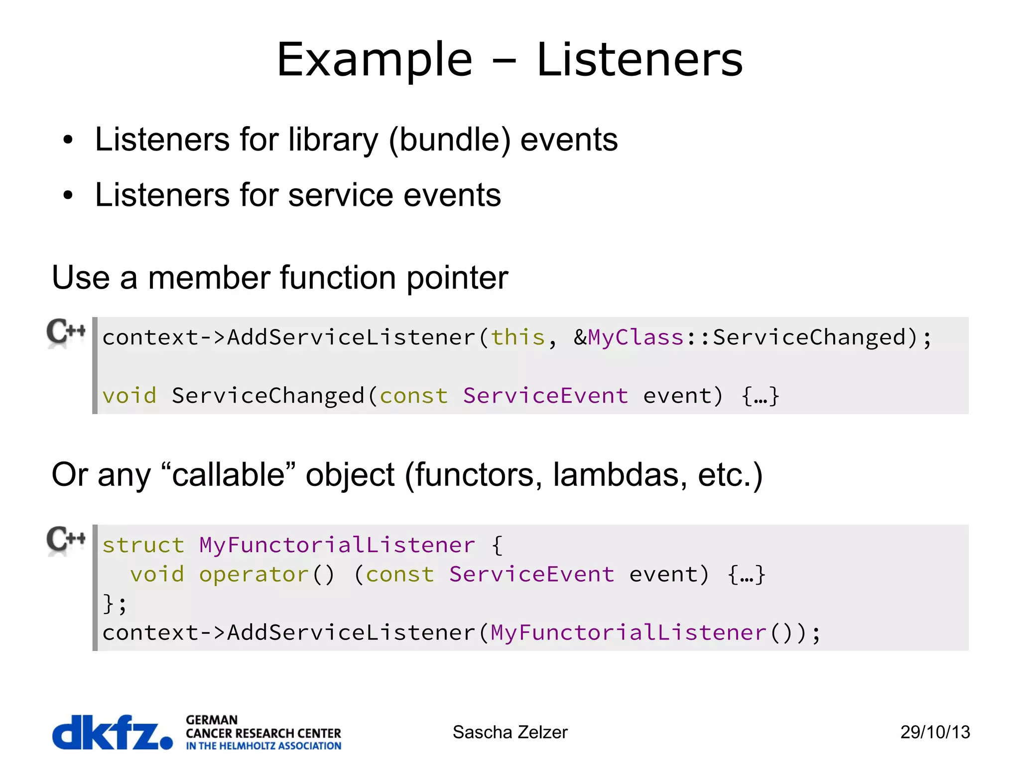 Example – Listeners
●

Listeners for library (bundle) events

●

Listeners for service events

Use a member function pointer
context->AddServiceListener(this, &MyClass::ServiceChanged);
void ServiceChanged(const ServiceEvent event) {…}

Or any “callable” object (functors, lambdas, etc.)
struct MyFunctorialListener {
void operator() (const ServiceEvent event) {…}
};
context->AddServiceListener(MyFunctorialListener());

Sascha Zelzer

29/10/13

 