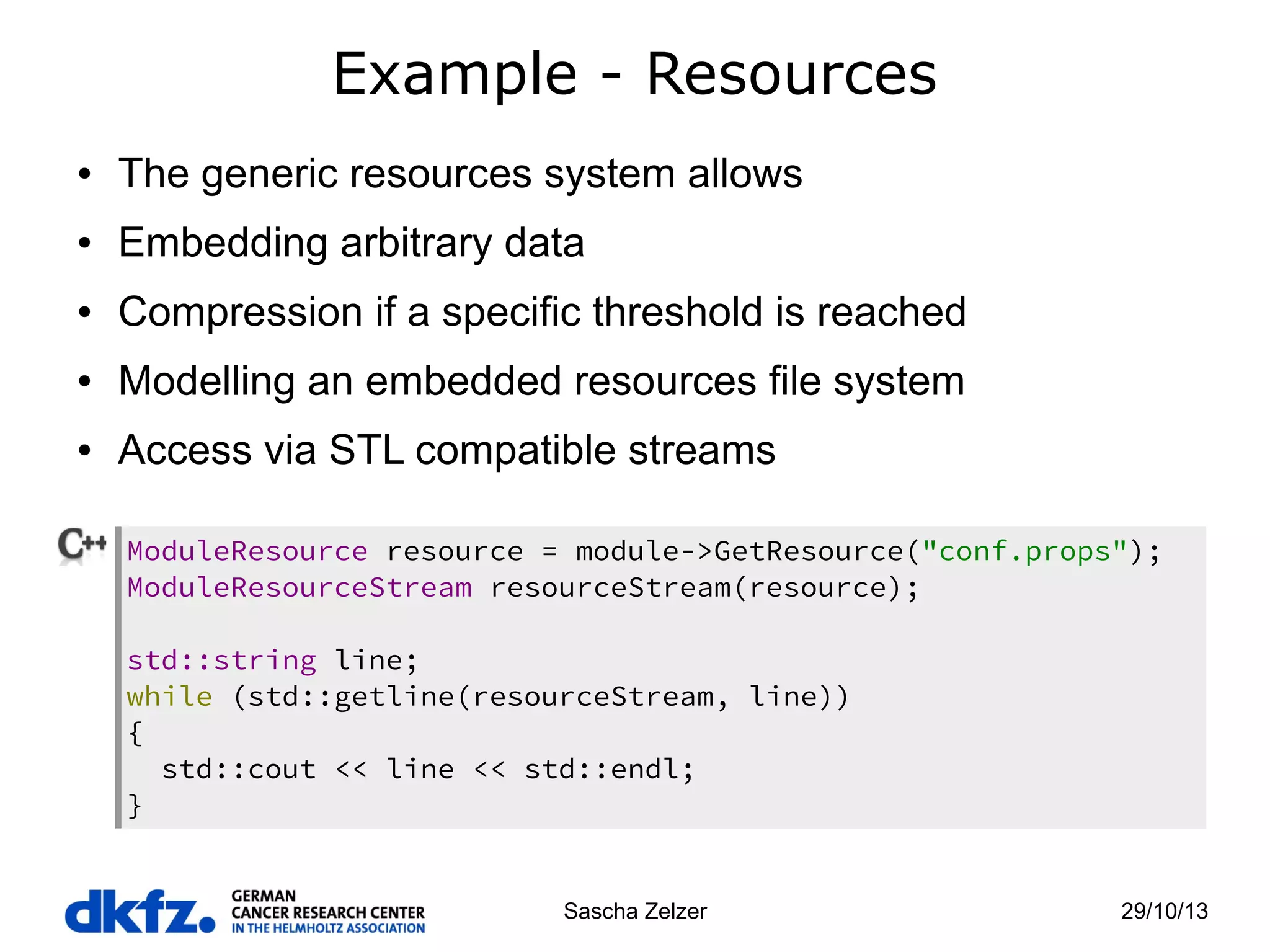 Example - Resources
●

The generic resources system allows

●

Embedding arbitrary data

●

Compression if a specific threshold is reached

●

Modelling an embedded resources file system

●

Access via STL compatible streams
ModuleResource resource = module->GetResource("conf.props");
ModuleResourceStream resourceStream(resource);
std::string line;
while (std::getline(resourceStream, line))
{
std::cout << line << std::endl;
}

Sascha Zelzer

29/10/13

 