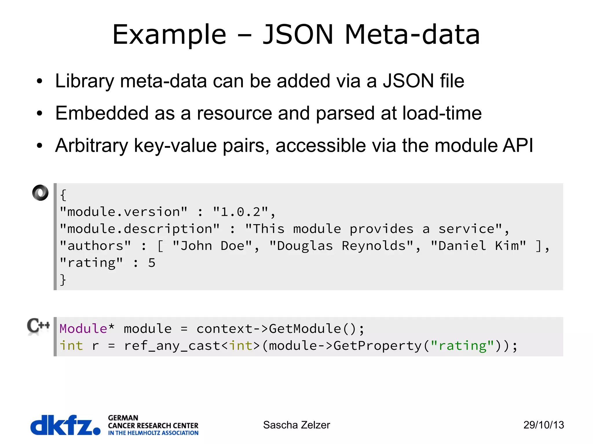Example – JSON Meta-data
●

Library meta-data can be added via a JSON file

●

Embedded as a resource and parsed at load-time

●

Arbitrary key-value pairs, accessible via the module API
{
"module.version" : "1.0.2",
"module.description" : "This module provides a service",
"authors" : [ "John Doe", "Douglas Reynolds", "Daniel Kim" ],
"rating" : 5
}
Module* module = context->GetModule();
int r = ref_any_cast<int>(module->GetProperty("rating"));

Sascha Zelzer

29/10/13

 