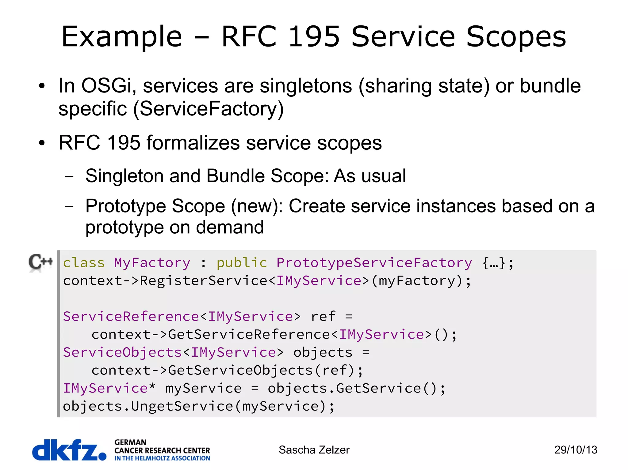 Example – RFC 195 Service Scopes
●

●

In OSGi, services are singletons (sharing state) or bundle
specific (ServiceFactory)
RFC 195 formalizes service scopes
–

Singleton and Bundle Scope: As usual

–

Prototype Scope (new): Create service instances based on a
prototype on demand

class MyFactory : public PrototypeServiceFactory {…};
context->RegisterService<IMyService>(myFactory);
ServiceReference<IMyService> ref =
context->GetServiceReference<IMyService>();
ServiceObjects<IMyService> objects =
context->GetServiceObjects(ref);
IMyService* myService = objects.GetService();
objects.UngetService(myService);
Sascha Zelzer

29/10/13

 