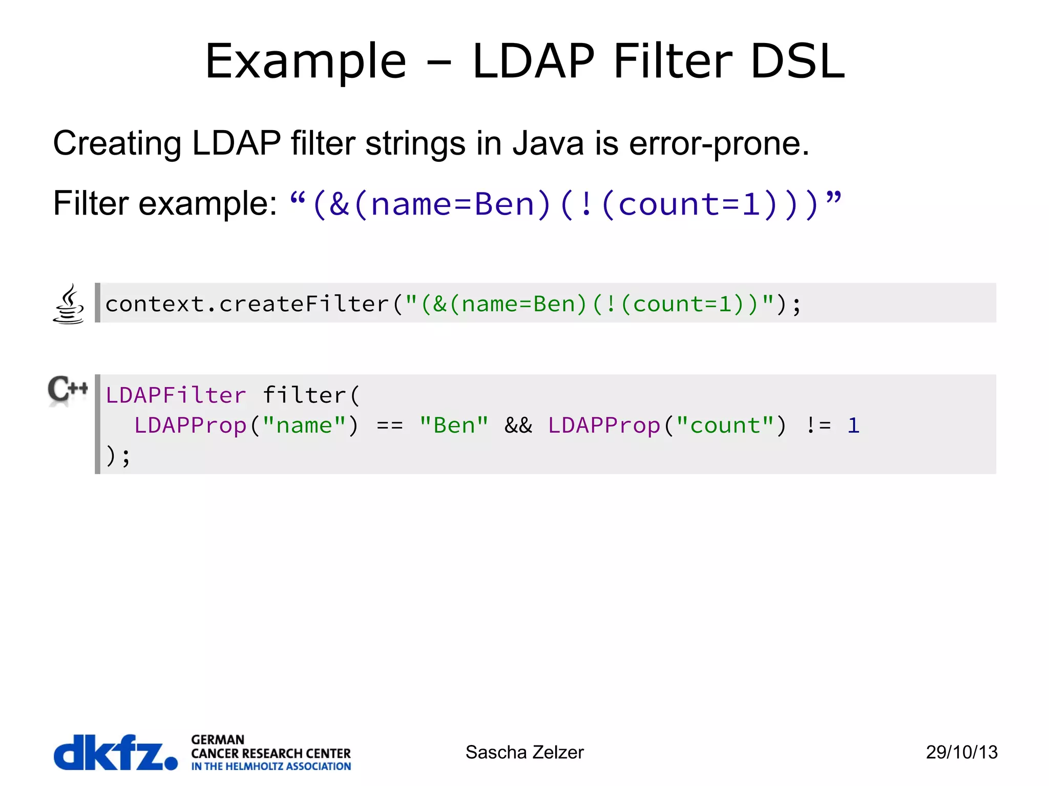 Example – LDAP Filter DSL
Creating LDAP filter strings in Java is error-prone.
Filter example: “(&(name=Ben)(!(count=1)))”
context.createFilter("(&(name=Ben)(!(count=1))");

LDAPFilter filter(
LDAPProp("name") == "Ben" && LDAPProp("count") != 1
);

Sascha Zelzer

29/10/13

 