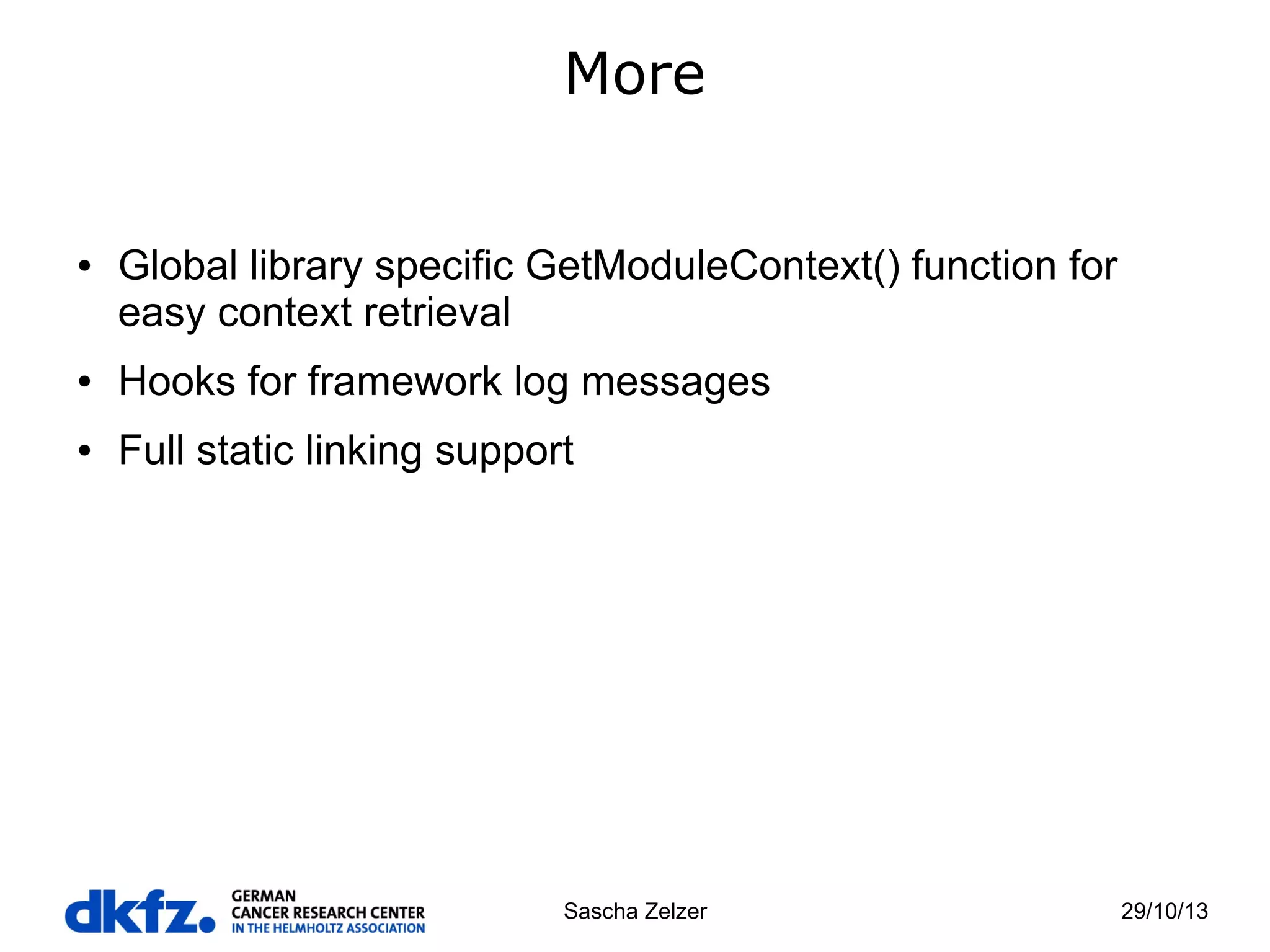 More

●

Global library specific GetModuleContext() function for
easy context retrieval

●

Hooks for framework log messages

●

Full static linking support

Sascha Zelzer

29/10/13

 