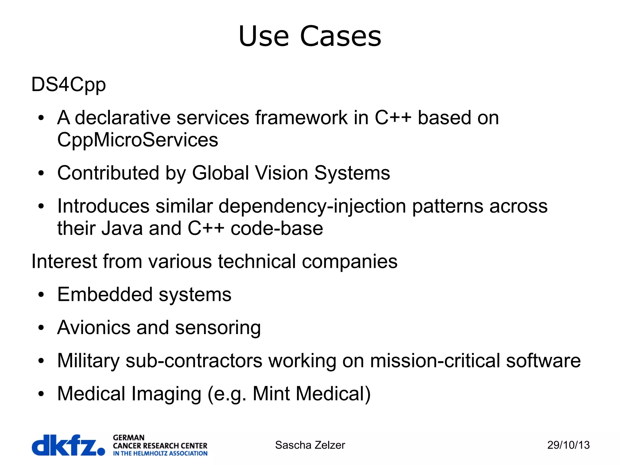 Use Cases
DS4Cpp
●

●

●

A declarative services framework in C++ based on
CppMicroServices
Contributed by Global Vision Systems
Introduces similar dependency-injection patterns across
their Java and C++ code-base

Interest from various technical companies
●

Embedded systems

●

Avionics and sensoring

●

Military sub-contractors working on mission-critical software

●

Medical Imaging (e.g. Mint Medical)
Sascha Zelzer

29/10/13

 