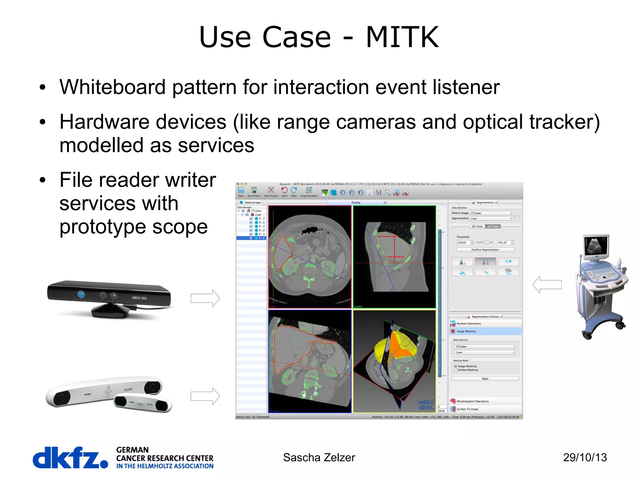 Use Case - MITK
●

●

●

Whiteboard pattern for interaction event listener
Hardware devices (like range cameras and optical tracker)
modelled as services
File reader writer
services with
prototype scope

Sascha Zelzer

29/10/13

 