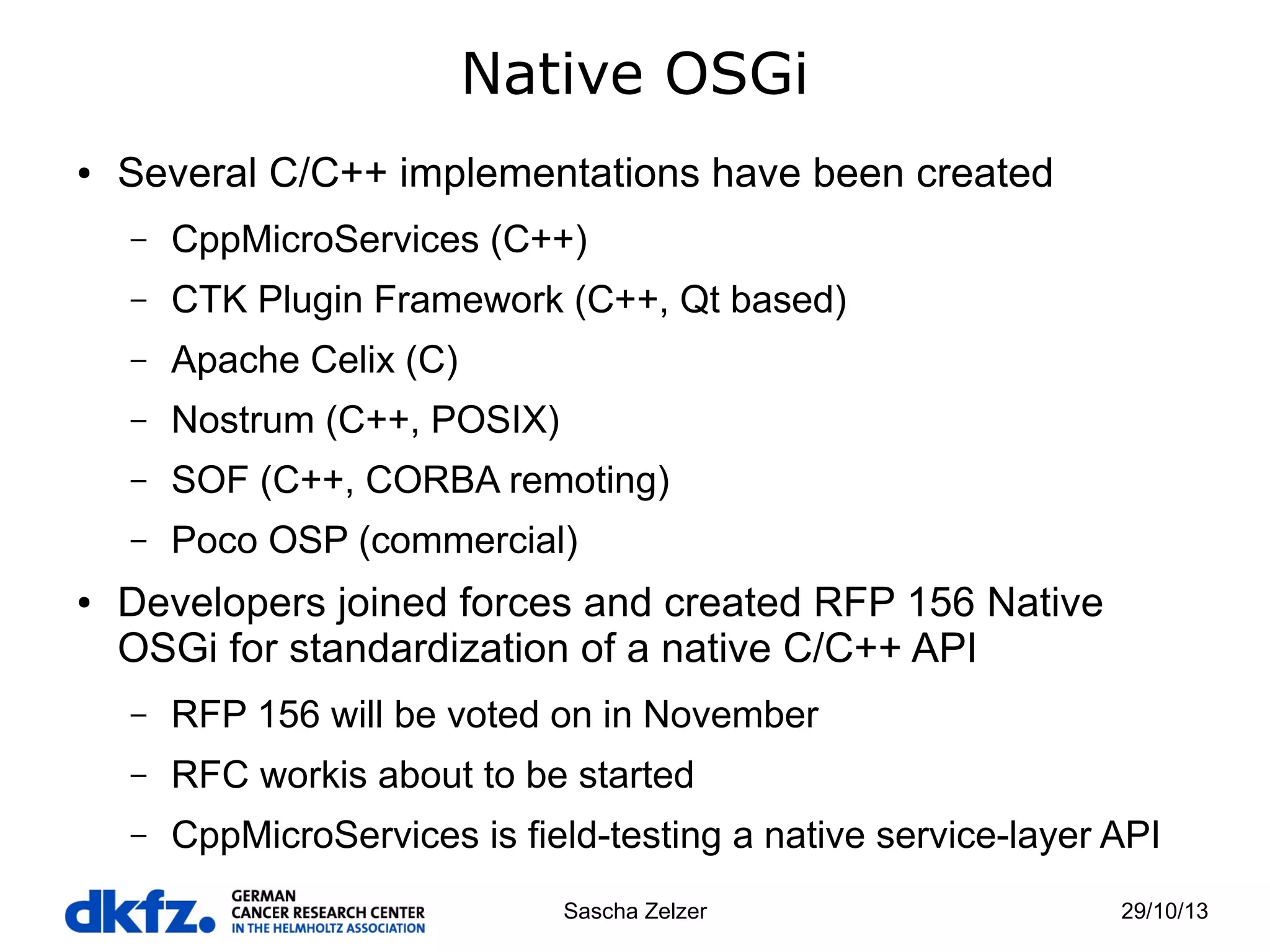 Native OSGi
●

Several C/C++ implementations have been created
–
–

CTK Plugin Framework (C++, Qt based)

–

Apache Celix (C)

–

Nostrum (C++, POSIX)

–

SOF (C++, CORBA remoting)

–
●

CppMicroServices (C++)

Poco OSP (commercial)

Developers joined forces and created RFP 156 Native
OSGi for standardization of a native C/C++ API
–

RFP 156 will be voted on in November

–

RFC workis about to be started

–

CppMicroServices is field-testing a native service-layer API
Sascha Zelzer

29/10/13

 