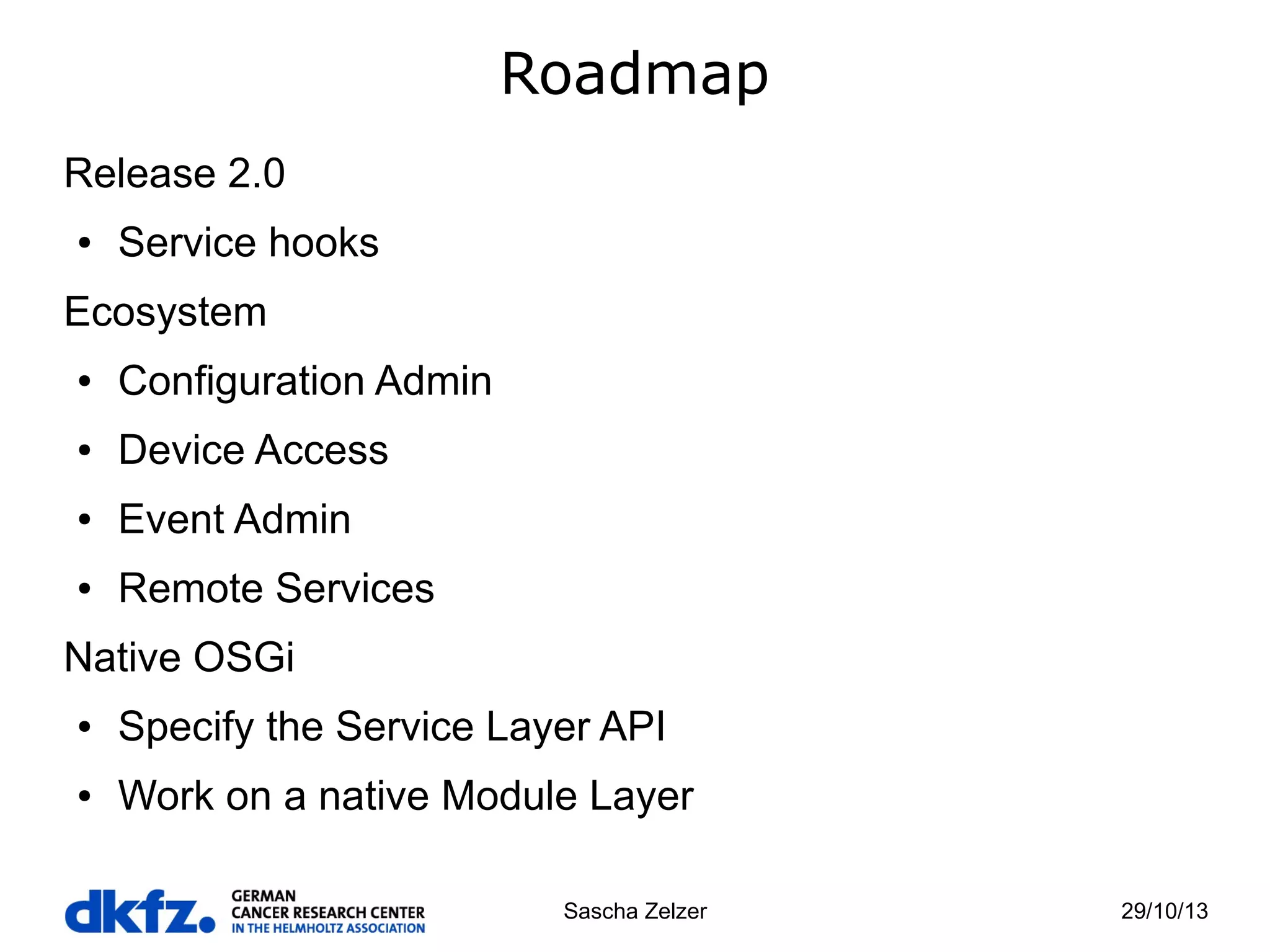 Roadmap
Release 2.0
●

Service hooks

Ecosystem
●

Configuration Admin

●

Device Access

●

Event Admin

●

Remote Services

Native OSGi
●

Specify the Service Layer API

●

Work on a native Module Layer
Sascha Zelzer

29/10/13

 