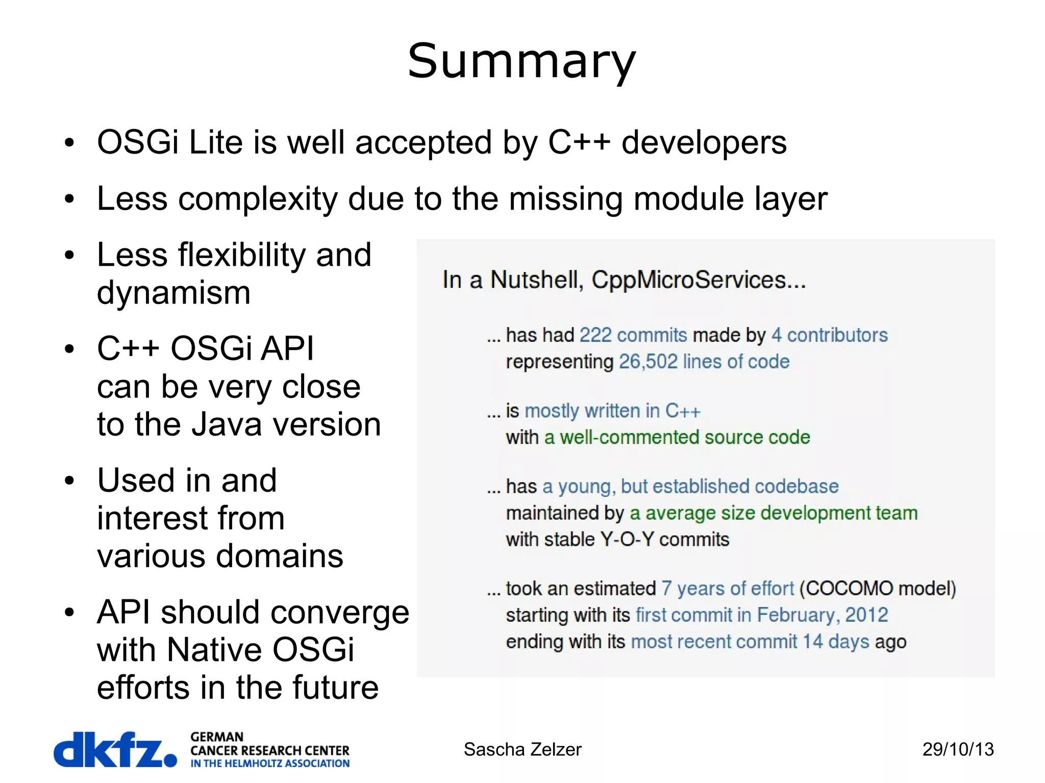 Summary
●

OSGi Lite is well accepted by C++ developers

●

Less complexity due to the missing module layer

●

●

●

●

Less flexibility and
dynamism
C++ OSGi API
can be very close
to the Java version
Used in and
interest from
various domains
API should converge
with Native OSGi
efforts in the future
Sascha Zelzer

29/10/13

 