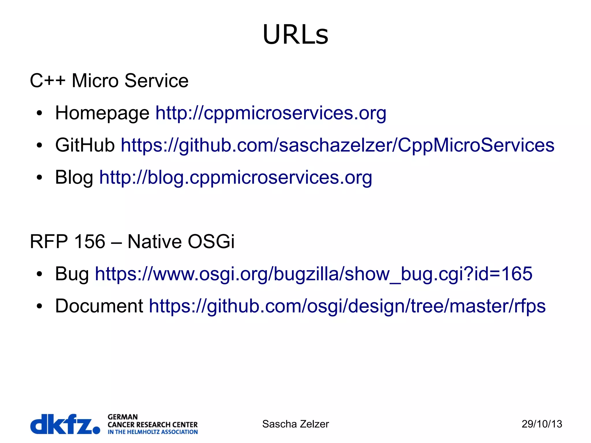 URLs
C++ Micro Service
●

Homepage http://cppmicroservices.org

●

GitHub https://github.com/saschazelzer/CppMicroServices

●

Blog http://blog.cppmicroservices.org

RFP 156 – Native OSGi
●

Bug https://www.osgi.org/bugzilla/show_bug.cgi?id=165

●

Document https://github.com/osgi/design/tree/master/rfps

Sascha Zelzer

29/10/13

 