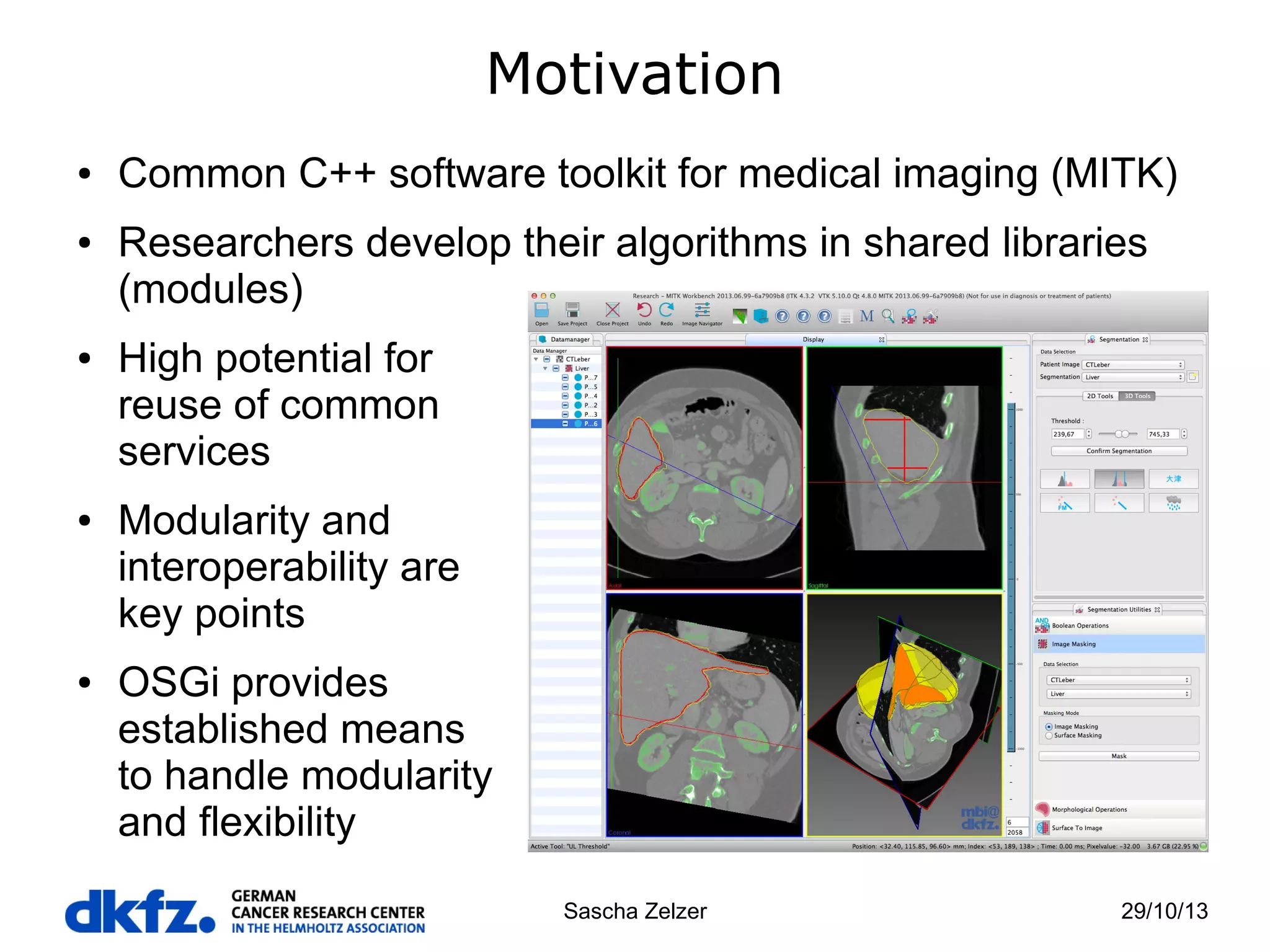 Motivation
●

●

●

●

●

Common C++ software toolkit for medical imaging (MITK)
Researchers develop their algorithms in shared libraries
(modules)
High potential for
reuse of common
services
Modularity and
interoperability are
key points
OSGi provides
established means
to handle modularity
and flexibility
Sascha Zelzer

29/10/13

 