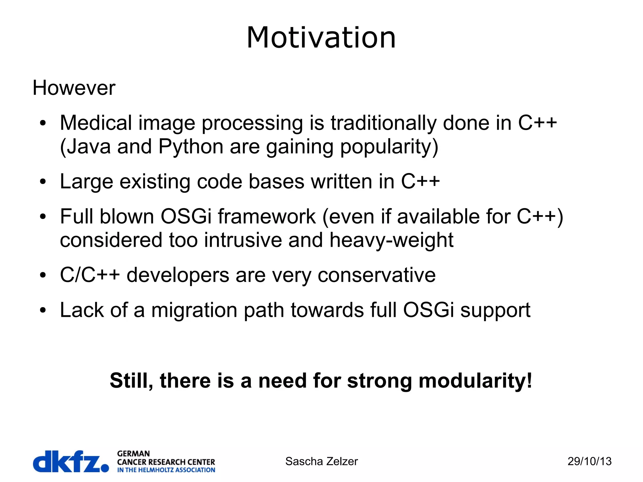 Motivation
However
●

●

●

Medical image processing is traditionally done in C++
(Java and Python are gaining popularity)
Large existing code bases written in C++
Full blown OSGi framework (even if available for C++)
considered too intrusive and heavy-weight

●

C/C++ developers are very conservative

●

Lack of a migration path towards full OSGi support
Still, there is a need for strong modularity!

Sascha Zelzer

29/10/13

 