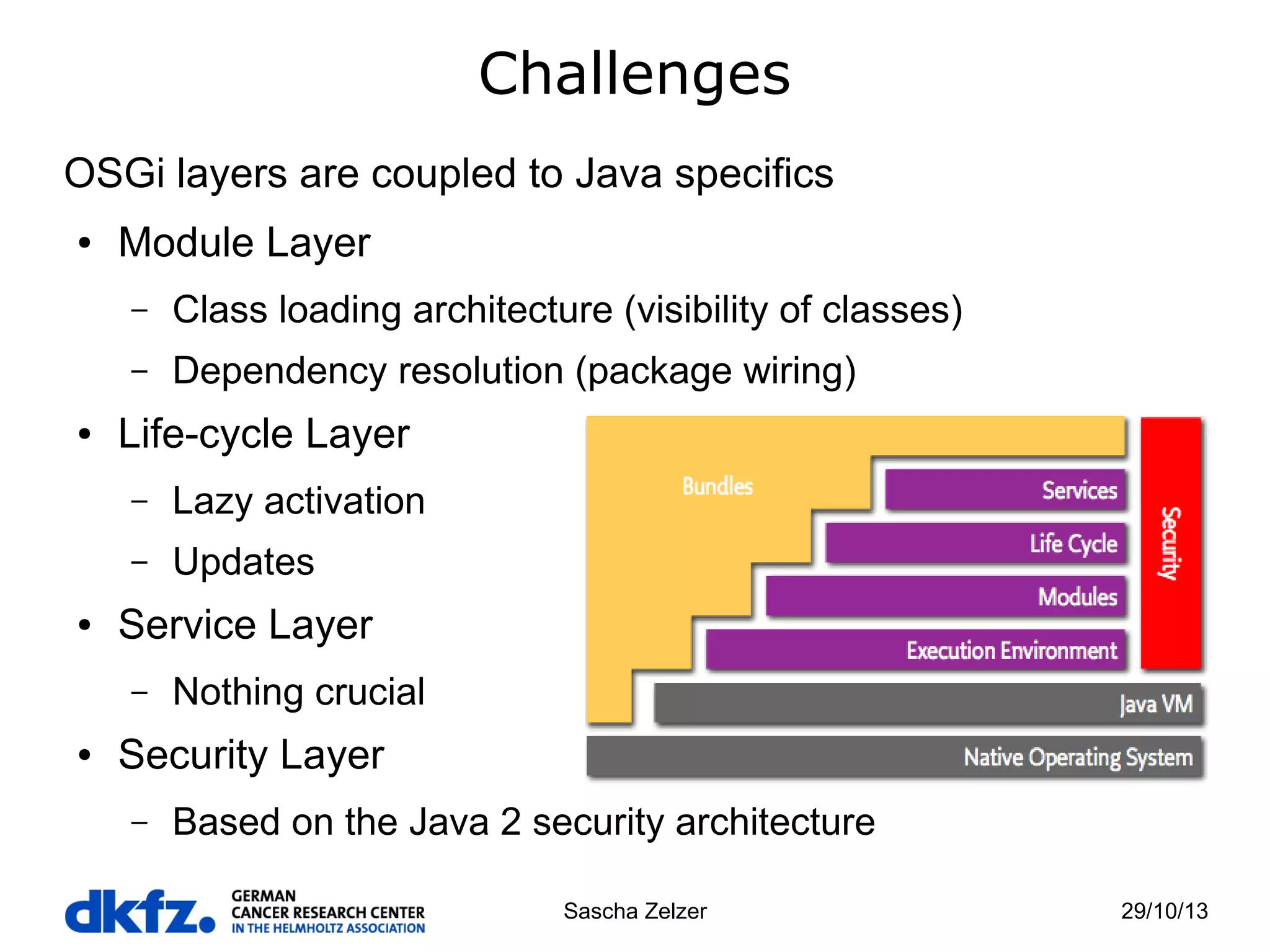 Challenges
OSGi layers are coupled to Java specifics
●

Module Layer
–
–

●

Class loading architecture (visibility of classes)
Dependency resolution (package wiring)

Life-cycle Layer
–
–

●

Lazy activation
Updates

Service Layer
–

●

Nothing crucial

Security Layer
–

Based on the Java 2 security architecture
Sascha Zelzer

29/10/13

 