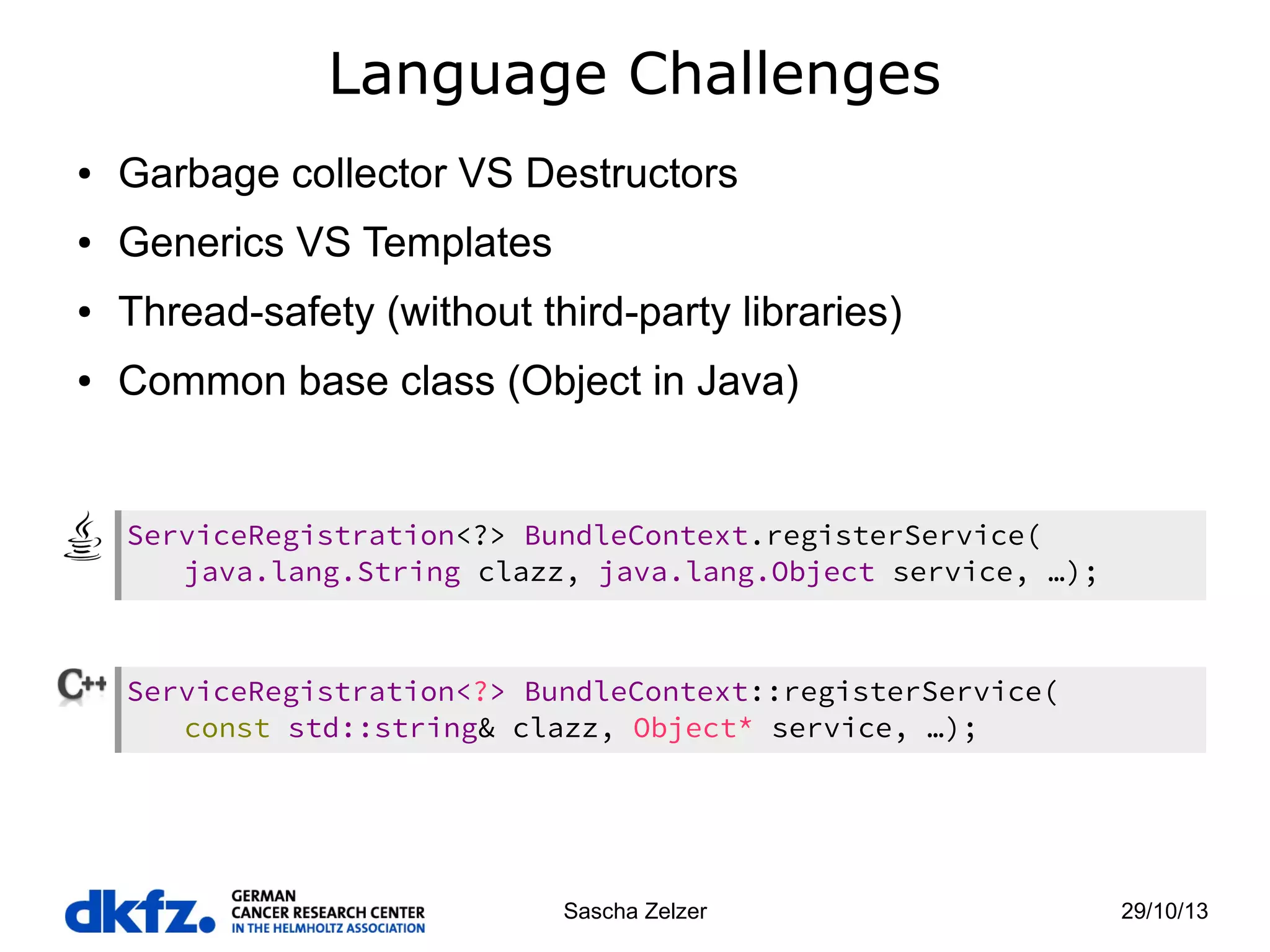 Language Challenges
●

Garbage collector VS Destructors

●

Generics VS Templates

●

Thread-safety (without third-party libraries)

●

Common base class (Object in Java)

ServiceRegistration<?> BundleContext.registerService(
java.lang.String clazz, java.lang.Object service, …);

ServiceRegistration<?> BundleContext::registerService(
const std::string& clazz, Object* service, …);

Sascha Zelzer

29/10/13

 