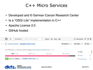 C++ Micro Services
●

Developed and © German Cancer Research Center

●

Is a “OSGi Lite” implementation in C++

●

Apache License 2.0

●

GitHub hosted

Sascha Zelzer

29/10/13

 