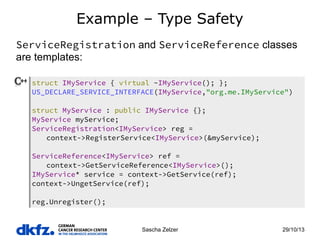 Example – Type Safety
ServiceRegistration and ServiceReference classes
are templates:
struct IMyService { virtual ~IMyService(); };
US_DECLARE_SERVICE_INTERFACE(IMyService,"org.me.IMyService")
struct MyService : public IMyService {};
MyService myService;
ServiceRegistration<IMyService> reg =
context->RegisterService<IMyService>(&myService);
ServiceReference<IMyService> ref =
context->GetServiceReference<IMyService>();
IMyService* service = context->GetService(ref);
context->UngetService(ref);
reg.Unregister();

Sascha Zelzer

29/10/13

 