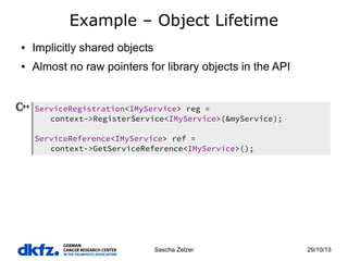 Example – Object Lifetime
●

Implicitly shared objects

●

Almost no raw pointers for library objects in the API

ServiceRegistration<IMyService> reg =
context->RegisterService<IMyService>(&myService);
ServiceReference<IMyService> ref =
context->GetServiceReference<IMyService>();

Sascha Zelzer

29/10/13

 