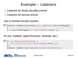 Example – Listeners
●

Listeners for library (bundle) events

●

Listeners for service events

Use a member function pointer
context->AddServiceListener(this, &MyClass::ServiceChanged);
void ServiceChanged(const ServiceEvent event) {…}

Or any “callable” object (functors, lambdas, etc.)
struct MyFunctorialListener {
void operator() (const ServiceEvent event) {…}
};
context->AddServiceListener(MyFunctorialListener());

Sascha Zelzer

29/10/13

 