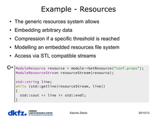 Example - Resources
●

The generic resources system allows

●

Embedding arbitrary data

●

Compression if a specific threshold is reached

●

Modelling an embedded resources file system

●

Access via STL compatible streams
ModuleResource resource = module->GetResource("conf.props");
ModuleResourceStream resourceStream(resource);
std::string line;
while (std::getline(resourceStream, line))
{
std::cout << line << std::endl;
}

Sascha Zelzer

29/10/13

 