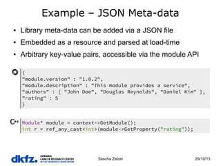 Example – JSON Meta-data
●

Library meta-data can be added via a JSON file

●

Embedded as a resource and parsed at load-time

●

Arbitrary key-value pairs, accessible via the module API
{
"module.version" : "1.0.2",
"module.description" : "This module provides a service",
"authors" : [ "John Doe", "Douglas Reynolds", "Daniel Kim" ],
"rating" : 5
}
Module* module = context->GetModule();
int r = ref_any_cast<int>(module->GetProperty("rating"));

Sascha Zelzer

29/10/13

 