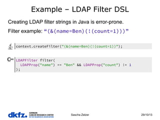 Example – LDAP Filter DSL
Creating LDAP filter strings in Java is error-prone.
Filter example: “(&(name=Ben)(!(count=1)))”
context.createFilter("(&(name=Ben)(!(count=1))");

LDAPFilter filter(
LDAPProp("name") == "Ben" && LDAPProp("count") != 1
);

Sascha Zelzer

29/10/13

 