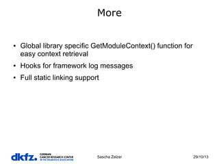 More

●

Global library specific GetModuleContext() function for
easy context retrieval

●

Hooks for framework log messages

●

Full static linking support

Sascha Zelzer

29/10/13

 