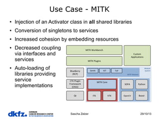 Use Case - MITK
●

Injection of an Activator class in all shared libraries

●

Conversion of singletons to services

●

Increased cohesion by embedding resources

●

●

Decreased coupling
via interfaces and
services
Auto-loading of
libraries providing
service
implementations

Sascha Zelzer

29/10/13

 