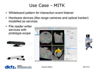 Use Case - MITK
●

●

●

Whiteboard pattern for interaction event listener
Hardware devices (like range cameras and optical tracker)
modelled as services
File reader writer
services with
prototype scope

Sascha Zelzer

29/10/13

 