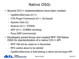Native OSGi
●

Several C/C++ implementations have been created
–
–

CTK Plugin Framework (C++, Qt based)

–

Apache Celix (C)

–

Nostrum (C++, POSIX)

–

SOF (C++, CORBA remoting)

–
●

CppMicroServices (C++)

Poco OSP (commercial)

Developers joined forces and created RFP 156 Native
OSGi for standardization of a native C/C++ API
–

RFP 156 will be voted on in November

–

RFC workis about to be started

–

CppMicroServices is field-testing a native service-layer API
Sascha Zelzer

29/10/13

 