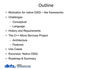 Outline
●

Motivation for native OSGi – like frameworks

●

Challenges
–

Conceptual

–

Language

●

History and Requirements

●

The C++ Micro Services Project
–

Architecture

–

Features

●

Use Cases

●

Excursion: Native OSGi

●

Roadmap & Summary

 