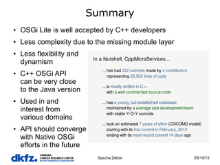 Summary
●

OSGi Lite is well accepted by C++ developers

●

Less complexity due to the missing module layer

●

●

●

●

Less flexibility and
dynamism
C++ OSGi API
can be very close
to the Java version
Used in and
interest from
various domains
API should converge
with Native OSGi
efforts in the future
Sascha Zelzer

29/10/13

 