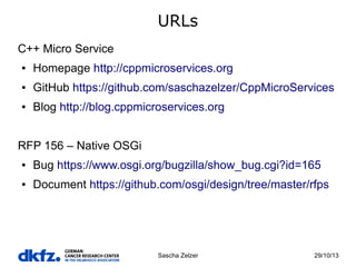 URLs
C++ Micro Service
●

Homepage http://cppmicroservices.org

●

GitHub https://github.com/saschazelzer/CppMicroServices

●

Blog http://blog.cppmicroservices.org

RFP 156 – Native OSGi
●

Bug https://www.osgi.org/bugzilla/show_bug.cgi?id=165

●

Document https://github.com/osgi/design/tree/master/rfps

Sascha Zelzer

29/10/13

 