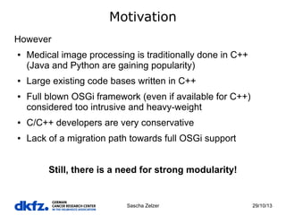 Motivation
However
●

●

●

Medical image processing is traditionally done in C++
(Java and Python are gaining popularity)
Large existing code bases written in C++
Full blown OSGi framework (even if available for C++)
considered too intrusive and heavy-weight

●

C/C++ developers are very conservative

●

Lack of a migration path towards full OSGi support
Still, there is a need for strong modularity!

Sascha Zelzer

29/10/13

 